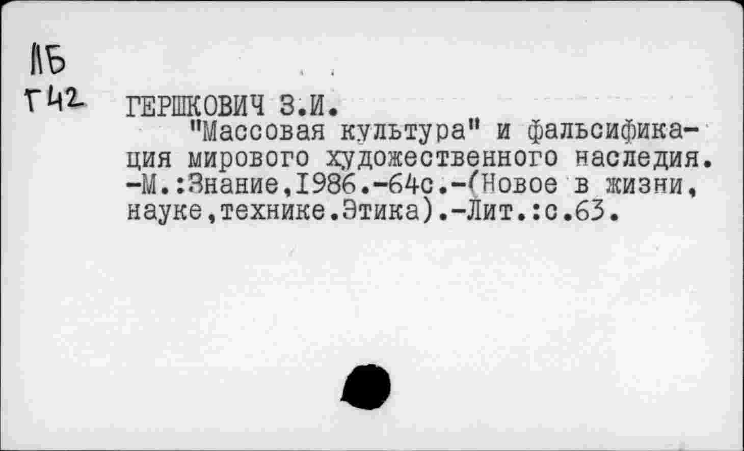 ﻿ГЙ2- ГЕРШКОВИЧ З.И.
"Массовая культура" и фальсификация мирового художественного наследия. —М.:3нание,1986.-64с.-^Новое в жизни, науке,технике.Этика).-Лит.:с.63.